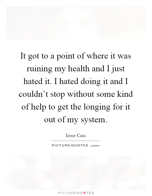 It got to a point of where it was ruining my health and I just hated it. I hated doing it and I couldn't stop without some kind of help to get the longing for it out of my system Picture Quote #1