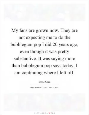 My fans are grown now. They are not expecting me to do the bubblegum pop I did 20 years ago, even though it was pretty substantive. It was saying more than bubblegum pop says today. I am continuing where I left off Picture Quote #1