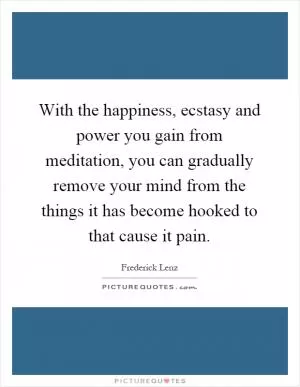 With the happiness, ecstasy and power you gain from meditation, you can gradually remove your mind from the things it has become hooked to that cause it pain Picture Quote #1