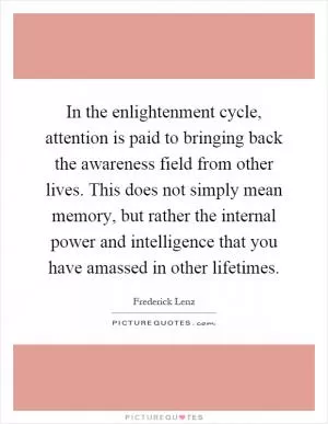 In the enlightenment cycle, attention is paid to bringing back the awareness field from other lives. This does not simply mean memory, but rather the internal power and intelligence that you have amassed in other lifetimes Picture Quote #1