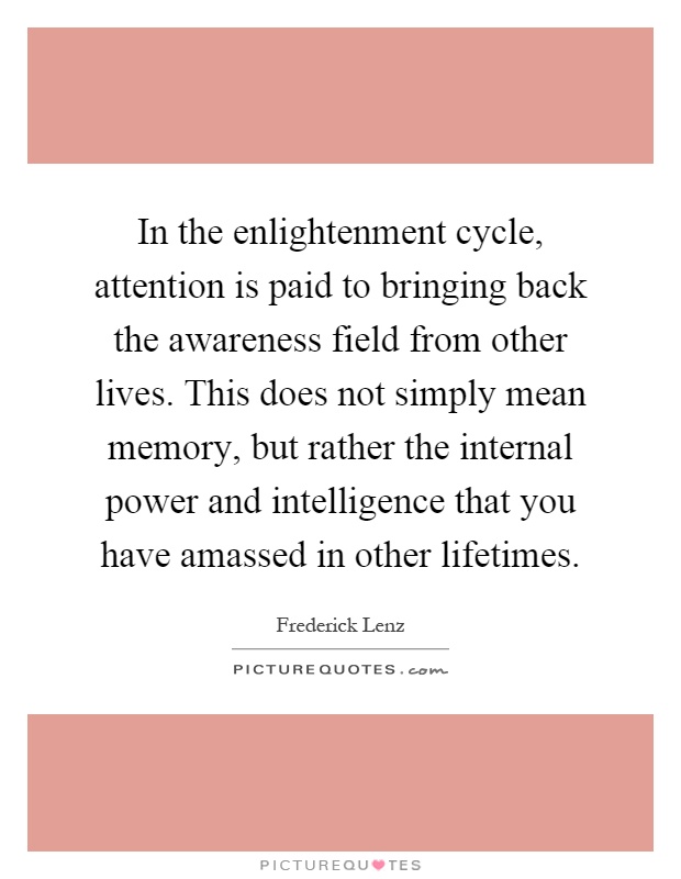 In the enlightenment cycle, attention is paid to bringing back the awareness field from other lives. This does not simply mean memory, but rather the internal power and intelligence that you have amassed in other lifetimes Picture Quote #1