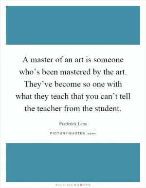 A master of an art is someone who’s been mastered by the art. They’ve become so one with what they teach that you can’t tell the teacher from the student Picture Quote #1