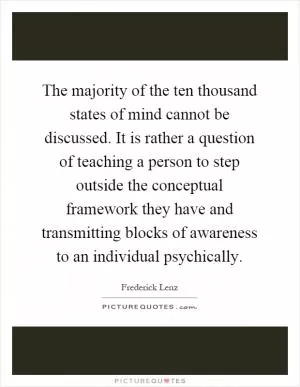 The majority of the ten thousand states of mind cannot be discussed. It is rather a question of teaching a person to step outside the conceptual framework they have and transmitting blocks of awareness to an individual psychically Picture Quote #1