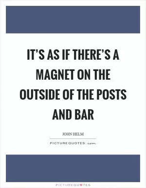 It’s as if there’s a magnet on the outside of the posts and bar Picture Quote #1