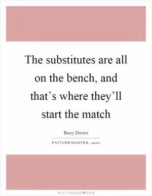 The substitutes are all on the bench, and that’s where they’ll start the match Picture Quote #1