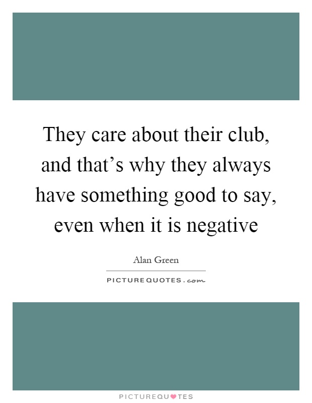 They care about their club, and that's why they always have something good to say, even when it is negative Picture Quote #1