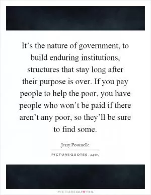 It’s the nature of government, to build enduring institutions, structures that stay long after their purpose is over. If you pay people to help the poor, you have people who won’t be paid if there aren’t any poor, so they’ll be sure to find some Picture Quote #1