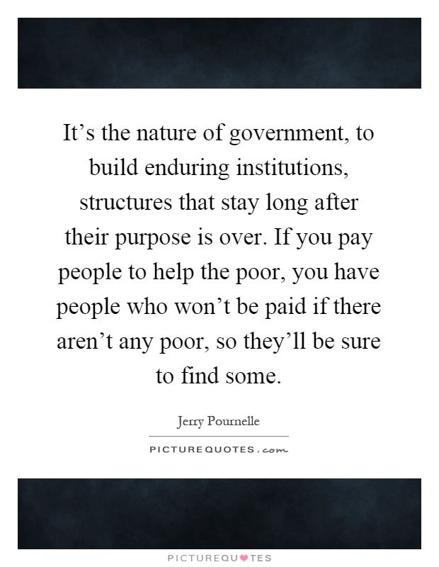 It's the nature of government, to build enduring institutions, structures that stay long after their purpose is over. If you pay people to help the poor, you have people who won't be paid if there aren't any poor, so they'll be sure to find some Picture Quote #1