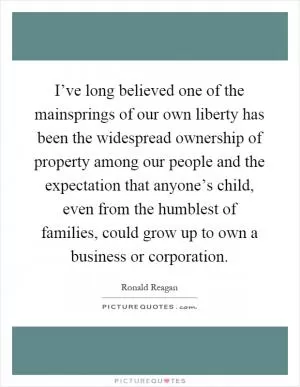 I’ve long believed one of the mainsprings of our own liberty has been the widespread ownership of property among our people and the expectation that anyone’s child, even from the humblest of families, could grow up to own a business or corporation Picture Quote #1