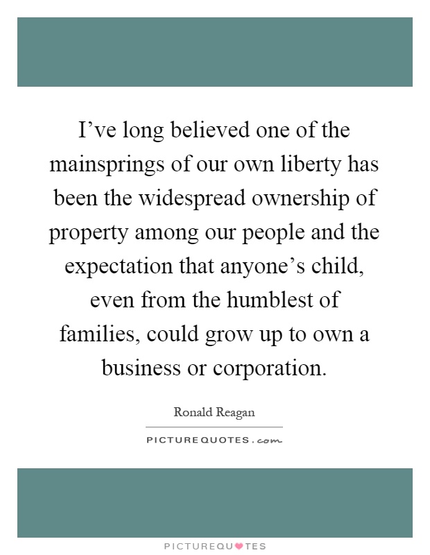 I've long believed one of the mainsprings of our own liberty has been the widespread ownership of property among our people and the expectation that anyone's child, even from the humblest of families, could grow up to own a business or corporation Picture Quote #1