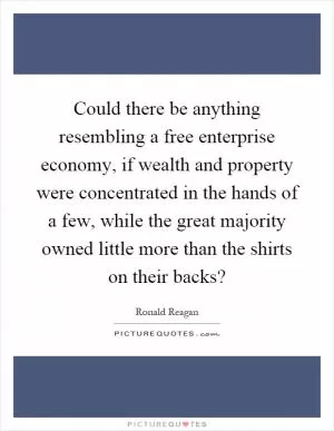 Could there be anything resembling a free enterprise economy, if wealth and property were concentrated in the hands of a few, while the great majority owned little more than the shirts on their backs? Picture Quote #1