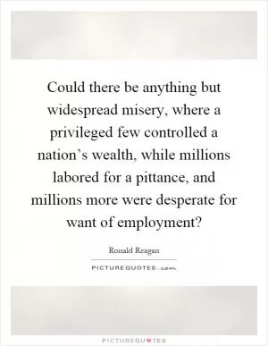 Could there be anything but widespread misery, where a privileged few controlled a nation’s wealth, while millions labored for a pittance, and millions more were desperate for want of employment? Picture Quote #1
