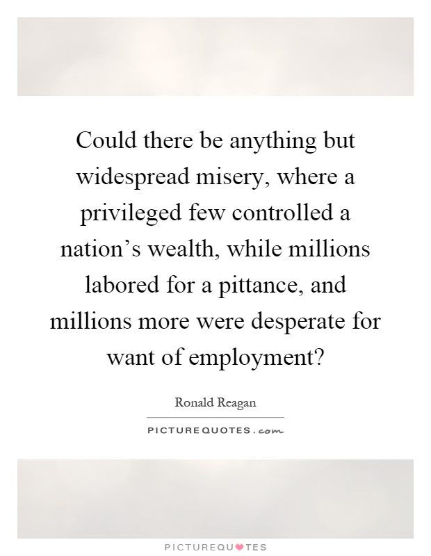 Could there be anything but widespread misery, where a privileged few controlled a nation's wealth, while millions labored for a pittance, and millions more were desperate for want of employment? Picture Quote #1
