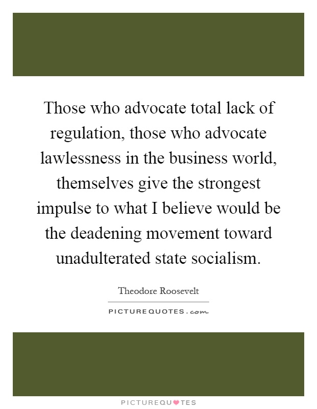 Those who advocate total lack of regulation, those who advocate lawlessness in the business world, themselves give the strongest impulse to what I believe would be the deadening movement toward unadulterated state socialism Picture Quote #1