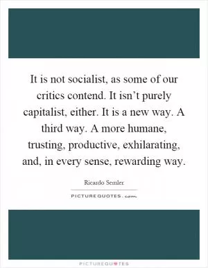 It is not socialist, as some of our critics contend. It isn’t purely capitalist, either. It is a new way. A third way. A more humane, trusting, productive, exhilarating, and, in every sense, rewarding way Picture Quote #1