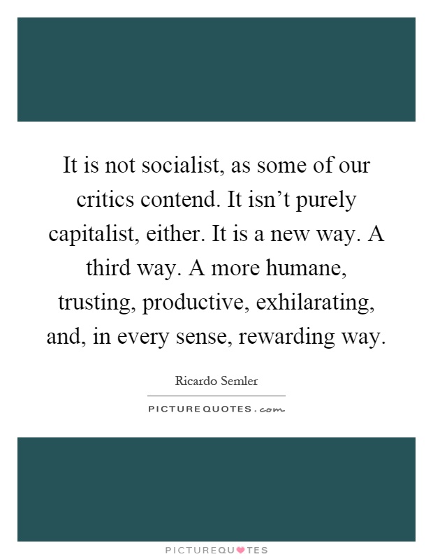It is not socialist, as some of our critics contend. It isn't purely capitalist, either. It is a new way. A third way. A more humane, trusting, productive, exhilarating, and, in every sense, rewarding way Picture Quote #1