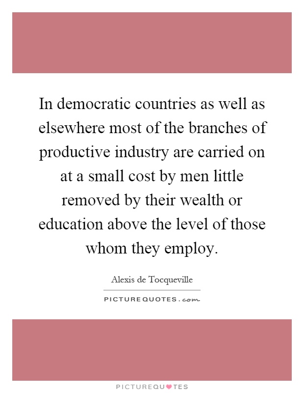 In democratic countries as well as elsewhere most of the branches of productive industry are carried on at a small cost by men little removed by their wealth or education above the level of those whom they employ Picture Quote #1