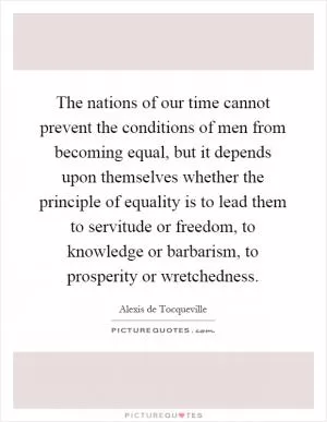 The nations of our time cannot prevent the conditions of men from becoming equal, but it depends upon themselves whether the principle of equality is to lead them to servitude or freedom, to knowledge or barbarism, to prosperity or wretchedness Picture Quote #1