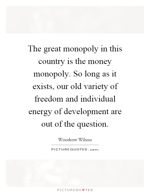 The great monopoly in this country is the money monopoly. So long as it exists, our old variety of freedom and individual energy of development are out of the question Picture Quote #1