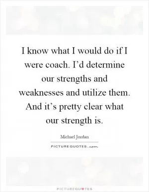 I know what I would do if I were coach. I’d determine our strengths and weaknesses and utilize them. And it’s pretty clear what our strength is Picture Quote #1