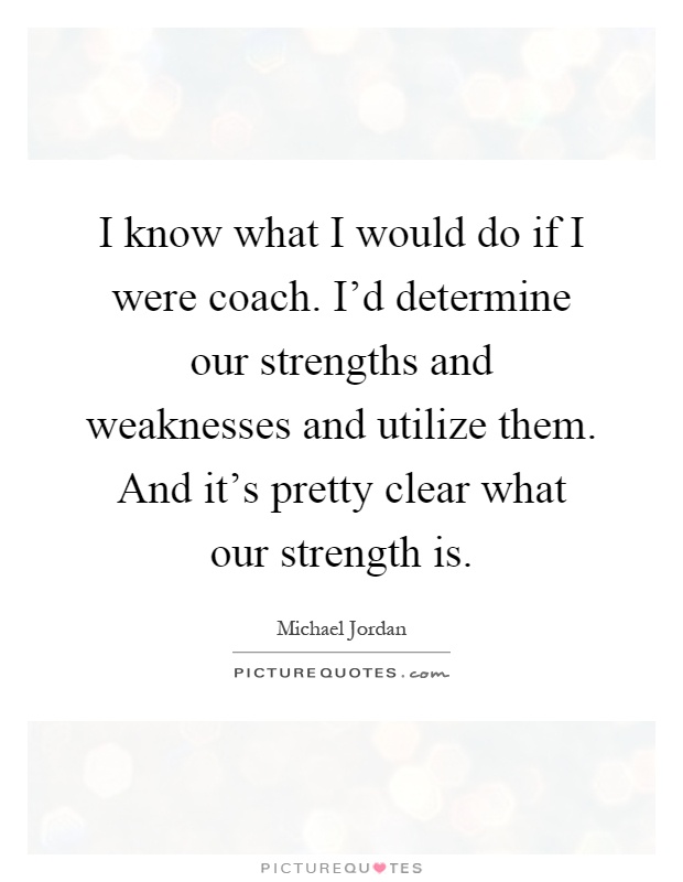 I know what I would do if I were coach. I'd determine our strengths and weaknesses and utilize them. And it's pretty clear what our strength is Picture Quote #1