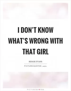 I don’t know what’s wrong with that girl Picture Quote #1