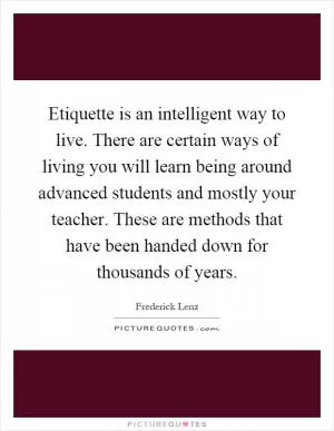 Etiquette is an intelligent way to live. There are certain ways of living you will learn being around advanced students and mostly your teacher. These are methods that have been handed down for thousands of years Picture Quote #1