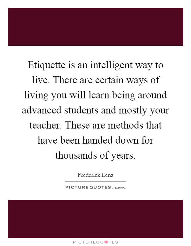 Etiquette is an intelligent way to live. There are certain ways of living you will learn being around advanced students and mostly your teacher. These are methods that have been handed down for thousands of years Picture Quote #1