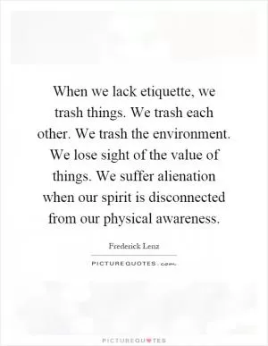 When we lack etiquette, we trash things. We trash each other. We trash the environment. We lose sight of the value of things. We suffer alienation when our spirit is disconnected from our physical awareness Picture Quote #1