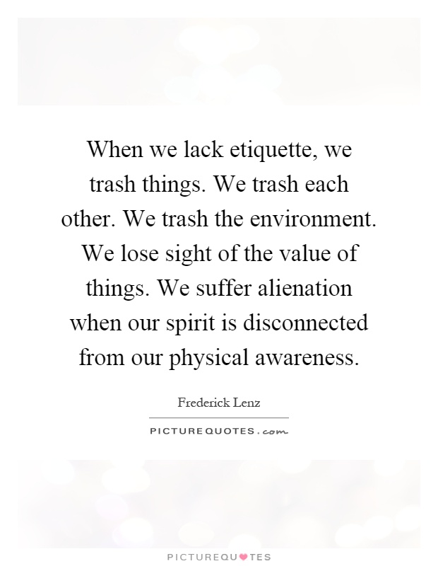 When we lack etiquette, we trash things. We trash each other. We trash the environment. We lose sight of the value of things. We suffer alienation when our spirit is disconnected from our physical awareness Picture Quote #1