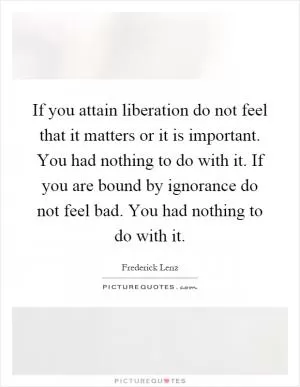 If you attain liberation do not feel that it matters or it is important. You had nothing to do with it. If you are bound by ignorance do not feel bad. You had nothing to do with it Picture Quote #1