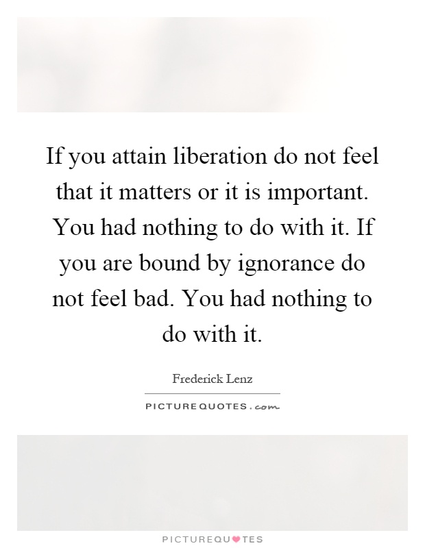 If you attain liberation do not feel that it matters or it is important. You had nothing to do with it. If you are bound by ignorance do not feel bad. You had nothing to do with it Picture Quote #1