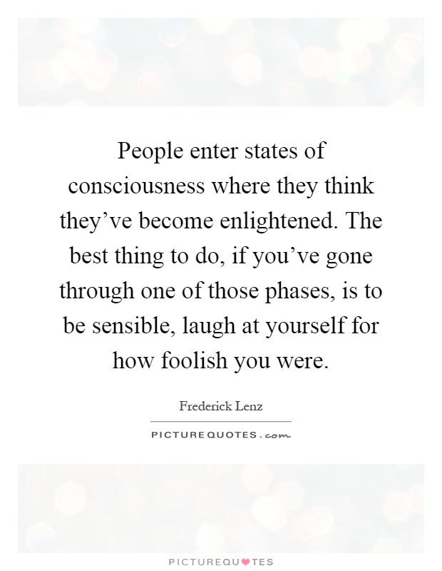 People enter states of consciousness where they think they've become enlightened. The best thing to do, if you've gone through one of those phases, is to be sensible, laugh at yourself for how foolish you were Picture Quote #1
