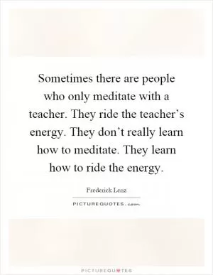 Sometimes there are people who only meditate with a teacher. They ride the teacher’s energy. They don’t really learn how to meditate. They learn how to ride the energy Picture Quote #1
