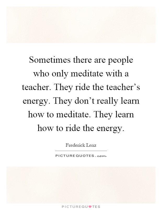 Sometimes there are people who only meditate with a teacher. They ride the teacher's energy. They don't really learn how to meditate. They learn how to ride the energy Picture Quote #1