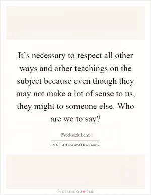 It’s necessary to respect all other ways and other teachings on the subject because even though they may not make a lot of sense to us, they might to someone else. Who are we to say? Picture Quote #1