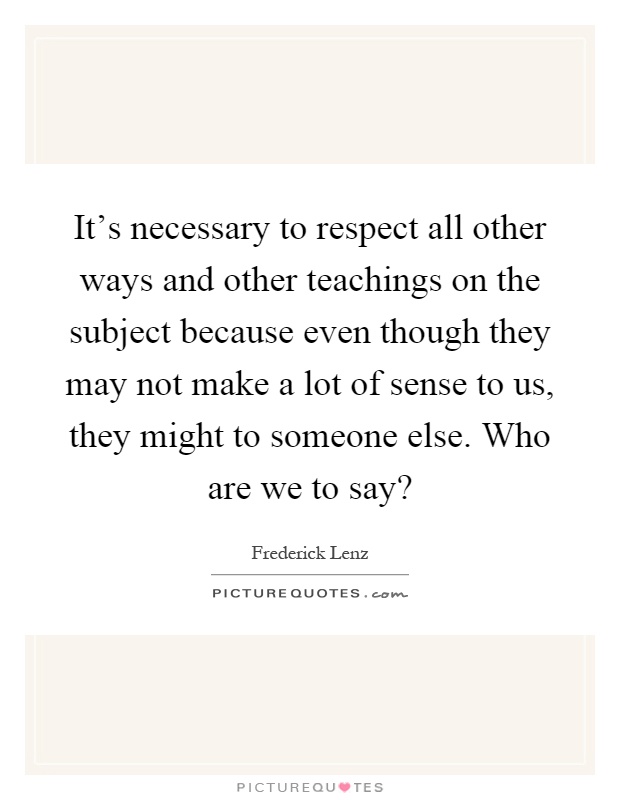 It's necessary to respect all other ways and other teachings on the subject because even though they may not make a lot of sense to us, they might to someone else. Who are we to say? Picture Quote #1
