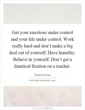 Get your emotions under control and your life under control. Work really hard and don’t make a big deal out of yourself. Have humility. Believe in yourself. Don’t get a fanatical fixation on a teacher Picture Quote #1