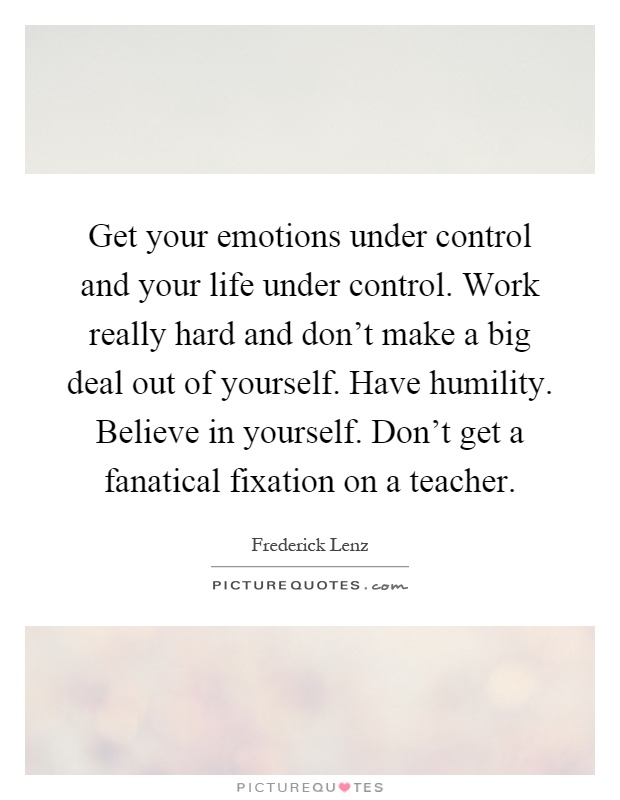 Get your emotions under control and your life under control. Work really hard and don't make a big deal out of yourself. Have humility. Believe in yourself. Don't get a fanatical fixation on a teacher Picture Quote #1