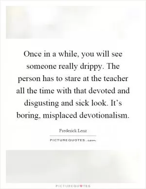 Once in a while, you will see someone really drippy. The person has to stare at the teacher all the time with that devoted and disgusting and sick look. It’s boring, misplaced devotionalism Picture Quote #1