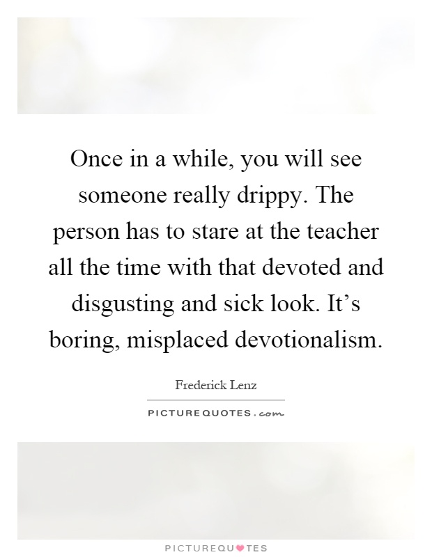 Once in a while, you will see someone really drippy. The person has to stare at the teacher all the time with that devoted and disgusting and sick look. It's boring, misplaced devotionalism Picture Quote #1