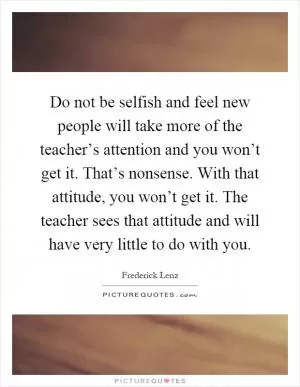 Do not be selfish and feel new people will take more of the teacher’s attention and you won’t get it. That’s nonsense. With that attitude, you won’t get it. The teacher sees that attitude and will have very little to do with you Picture Quote #1