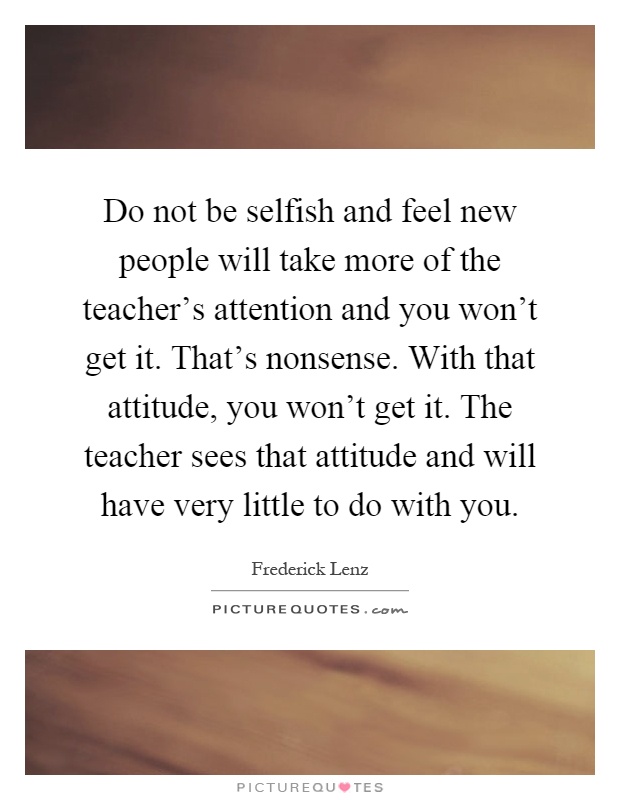 Do not be selfish and feel new people will take more of the teacher's attention and you won't get it. That's nonsense. With that attitude, you won't get it. The teacher sees that attitude and will have very little to do with you Picture Quote #1