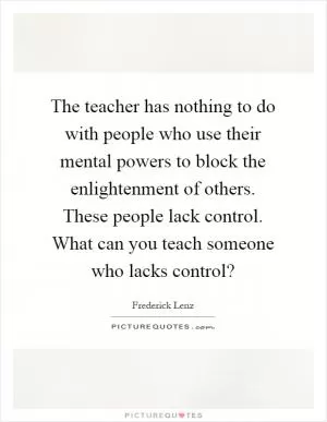 The teacher has nothing to do with people who use their mental powers to block the enlightenment of others. These people lack control. What can you teach someone who lacks control? Picture Quote #1