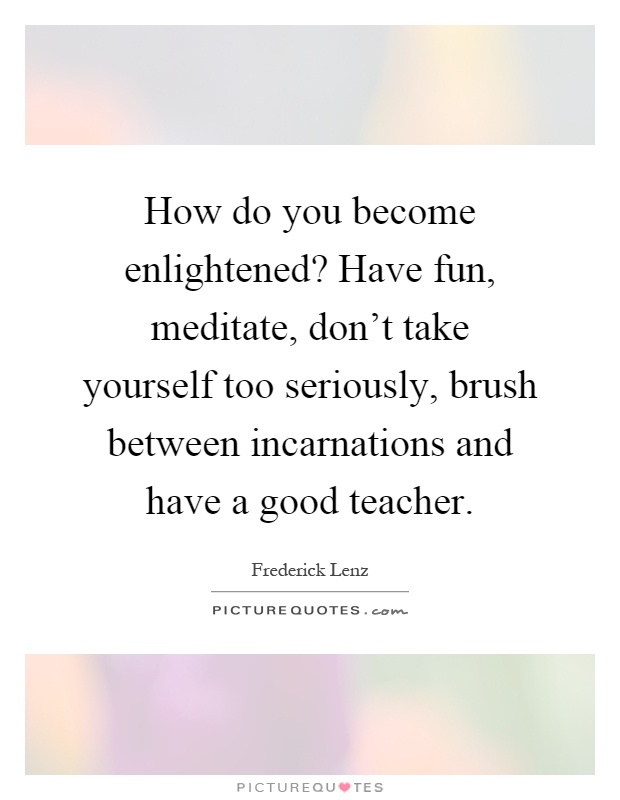 How do you become enlightened? Have fun, meditate, don't take yourself too seriously, brush between incarnations and have a good teacher Picture Quote #1