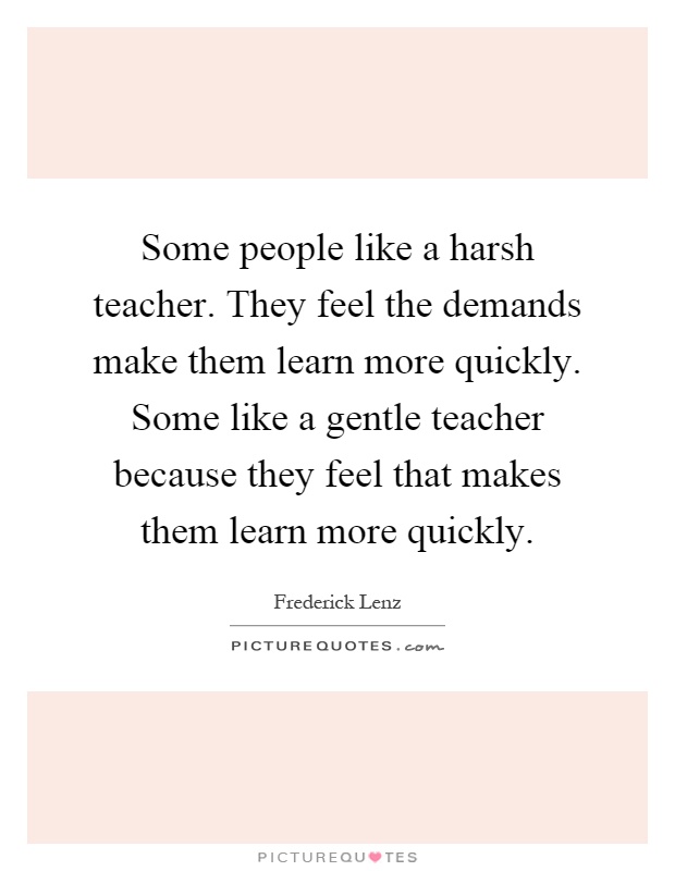 Some people like a harsh teacher. They feel the demands make them learn more quickly. Some like a gentle teacher because they feel that makes them learn more quickly Picture Quote #1