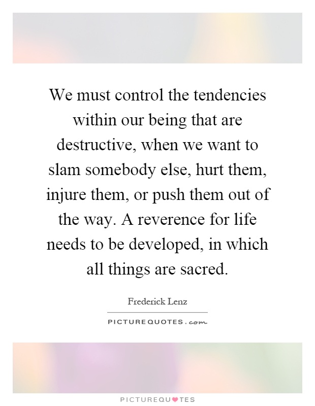 We must control the tendencies within our being that are destructive, when we want to slam somebody else, hurt them, injure them, or push them out of the way. A reverence for life needs to be developed, in which all things are sacred Picture Quote #1