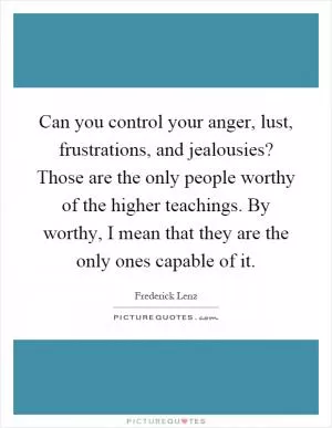 Can you control your anger, lust, frustrations, and jealousies? Those are the only people worthy of the higher teachings. By worthy, I mean that they are the only ones capable of it Picture Quote #1