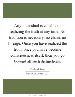 Any individual is capable of realizing the truth at any time. No tradition is necessary, no chain, no lineage. Once you have realized the truth, once you have become consciousness itself, then you go beyond all such distinctions Picture Quote #1