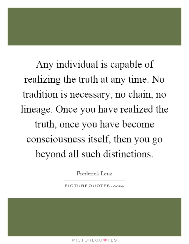 Any individual is capable of realizing the truth at any time. No tradition is necessary, no chain, no lineage. Once you have realized the truth, once you have become consciousness itself, then you go beyond all such distinctions Picture Quote #1